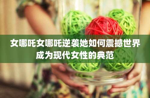 女哪吒女哪吒逆袭她如何震撼世界成为现代女性的典范