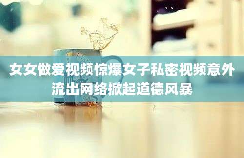 女女做爱视频惊爆女子私密视频意外流出网络掀起道德风暴