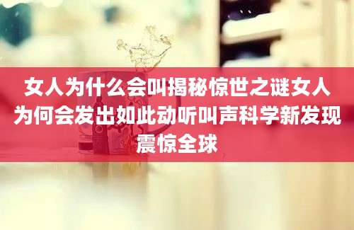 女人为什么会叫揭秘惊世之谜女人为何会发出如此动听叫声科学新发现震惊全球