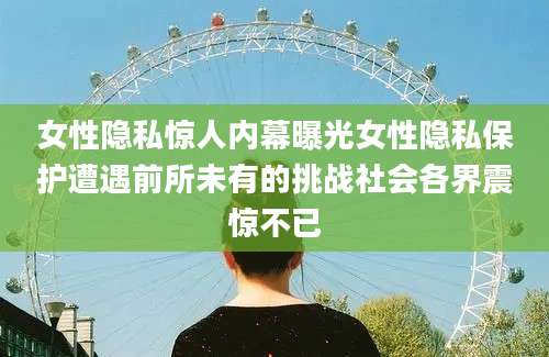 女性隐私惊人内幕曝光女性隐私保护遭遇前所未有的挑战社会各界震惊不已