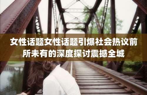 女性话题女性话题引爆社会热议前所未有的深度探讨震撼全城