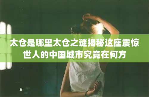 太仓是哪里太仓之谜揭秘这座震惊世人的中国城市究竟在何方