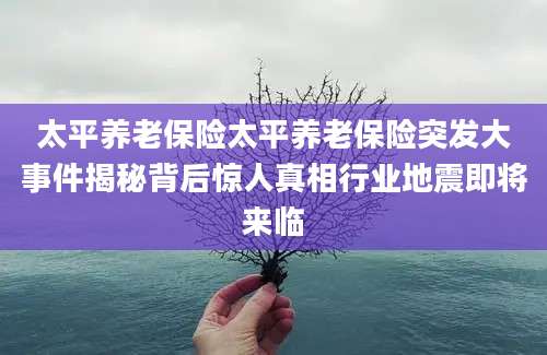 太平养老保险太平养老保险突发大事件揭秘背后惊人真相行业地震即将来临