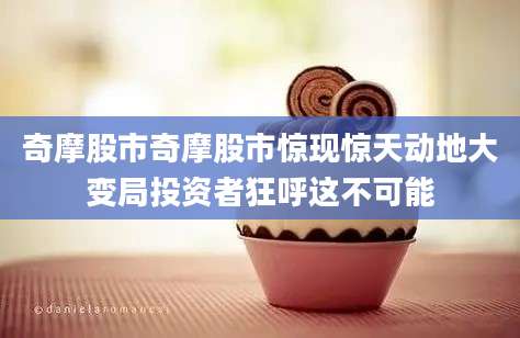 奇摩股市奇摩股市惊现惊天动地大变局投资者狂呼这不可能