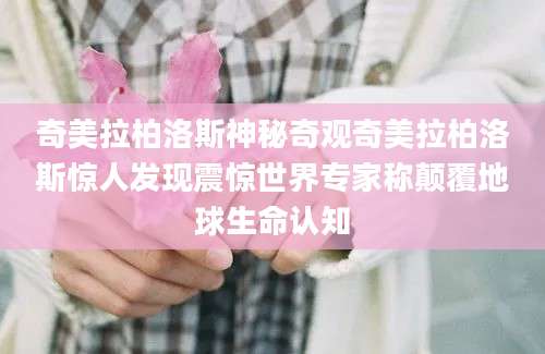 奇美拉柏洛斯神秘奇观奇美拉柏洛斯惊人发现震惊世界专家称颠覆地球生命认知