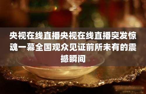 央视在线直播央视在线直播突发惊魂一幕全国观众见证前所未有的震撼瞬间