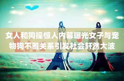 女人和狗操惊人内幕曝光女子与宠物狗不雅关系引发社会轩然大波