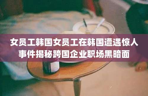 女员工韩国女员工在韩国遭遇惊人事件揭秘跨国企业职场黑暗面