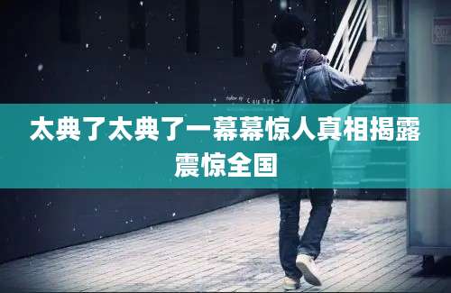太典了太典了一幕幕惊人真相揭露震惊全国