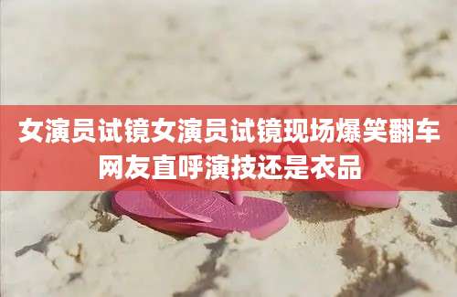 女演员试镜女演员试镜现场爆笑翻车网友直呼演技还是衣品