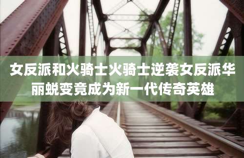 女反派和火骑士火骑士逆袭女反派华丽蜕变竟成为新一代传奇英雄