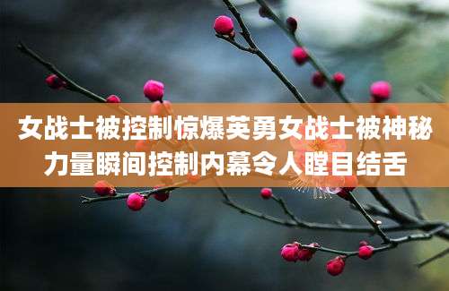 女战士被控制惊爆英勇女战士被神秘力量瞬间控制内幕令人瞠目结舌