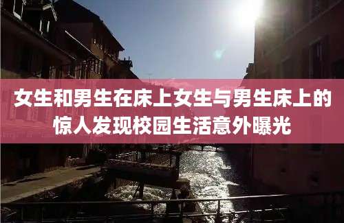 女生和男生在床上女生与男生床上的惊人发现校园生活意外曝光