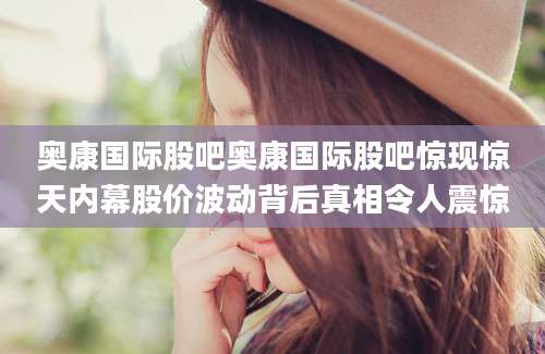 奥康国际股吧奥康国际股吧惊现惊天内幕股价波动背后真相令人震惊