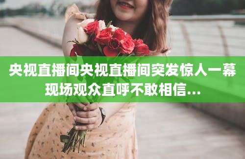 央视直播间央视直播间突发惊人一幕现场观众直呼不敢相信...