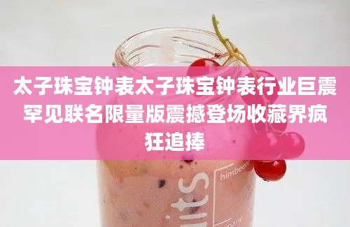 太子珠宝钟表太子珠宝钟表行业巨震罕见联名限量版震撼登场收藏界疯狂追捧