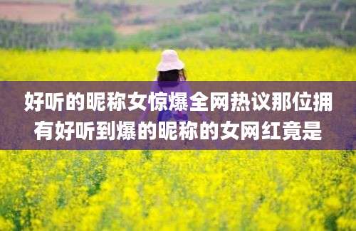 好听的昵称女惊爆全网热议那位拥有好听到爆的昵称的女网红竟是