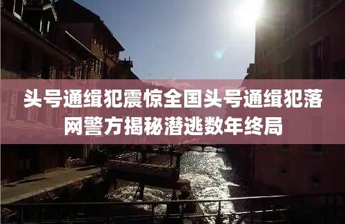 头号通缉犯震惊全国头号通缉犯落网警方揭秘潜逃数年终局