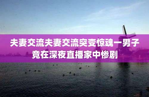 夫妻交流夫妻交流突变惊魂一男子竟在深夜直播家中惨剧
