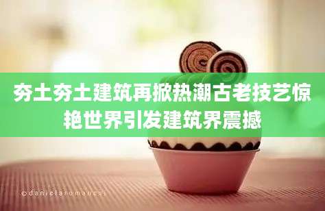 夯土夯土建筑再掀热潮古老技艺惊艳世界引发建筑界震撼