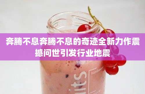 奔腾不息奔腾不息的奇迹全新力作震撼问世引发行业地震