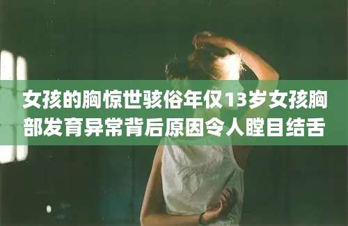 女孩的胸惊世骇俗年仅13岁女孩胸部发育异常背后原因令人瞠目结舌