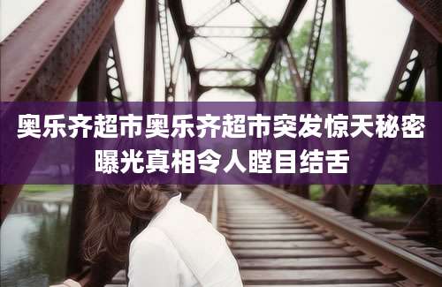 奥乐齐超市奥乐齐超市突发惊天秘密曝光真相令人瞠目结舌