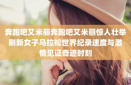 奔跑吧艾米丽奔跑吧艾米丽惊人壮举刷新女子马拉松世界纪录速度与激情见证奇迹时刻