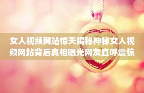 女人视频网站惊天揭秘神秘女人视频网站背后真相曝光网友直呼震惊