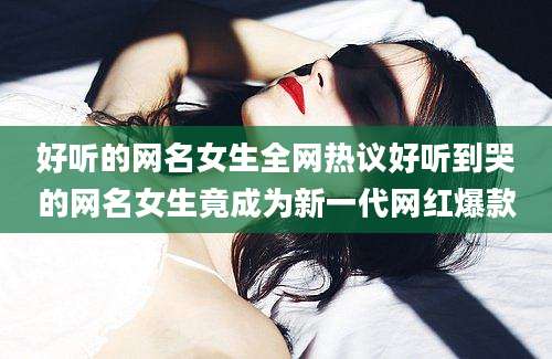 好听的网名女生全网热议好听到哭的网名女生竟成为新一代网红爆款