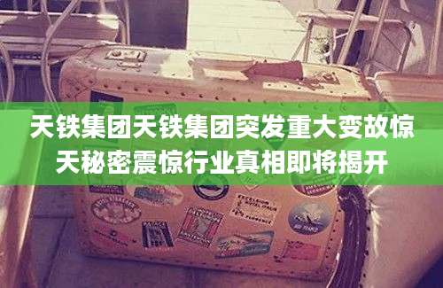 天铁集团天铁集团突发重大变故惊天秘密震惊行业真相即将揭开