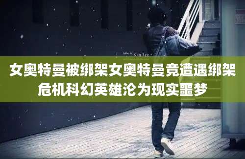 女奥特曼被绑架女奥特曼竟遭遇绑架危机科幻英雄沦为现实噩梦