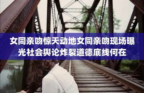 女同亲吻惊天动地女同亲吻现场曝光社会舆论炸裂道德底线何在
