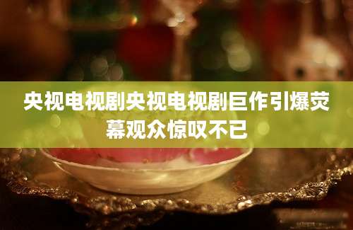 央视电视剧央视电视剧巨作引爆荧幕观众惊叹不已