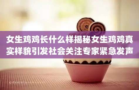 女生鸡鸡长什么样揭秘女生鸡鸡真实样貌引发社会关注专家紧急发声