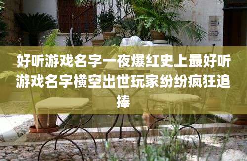 好听游戏名字一夜爆红史上最好听游戏名字横空出世玩家纷纷疯狂追捧