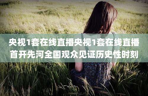 央视1套在线直播央视1套在线直播首开先河全国观众见证历史性时刻