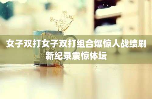 女子双打女子双打组合爆惊人战绩刷新纪录震惊体坛