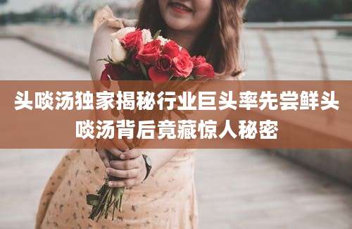 头啖汤独家揭秘行业巨头率先尝鲜头啖汤背后竟藏惊人秘密