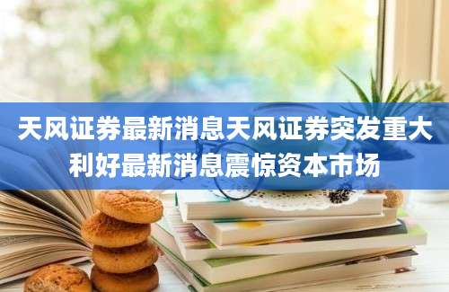 天风证券最新消息天风证券突发重大利好最新消息震惊资本市场
