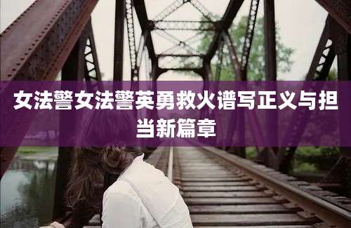 女法警女法警英勇救火谱写正义与担当新篇章