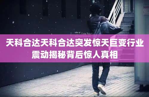 天科合达天科合达突发惊天巨变行业震动揭秘背后惊人真相