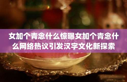 女加个青念什么惊曝女加个青念什么网络热议引发汉字文化新探索