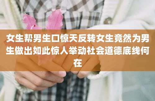 女生帮男生口惊天反转女生竟然为男生做出如此惊人举动社会道德底线何在