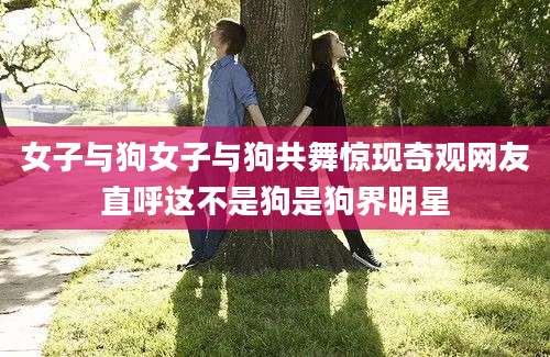 女子与狗女子与狗共舞惊现奇观网友直呼这不是狗是狗界明星