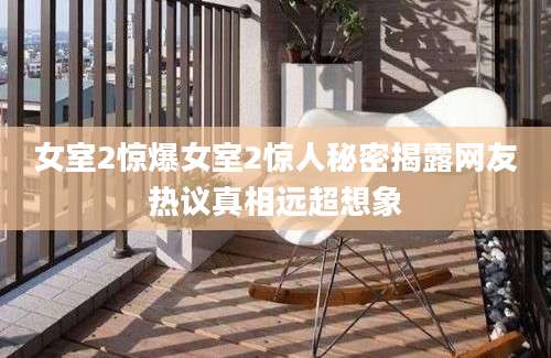 女室2惊爆女室2惊人秘密揭露网友热议真相远超想象