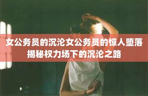 女公务员的沉沦女公务员的惊人堕落揭秘权力场下的沉沦之路