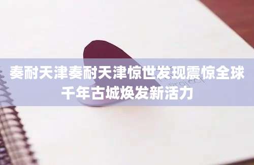 奏耐天津奏耐天津惊世发现震惊全球千年古城焕发新活力