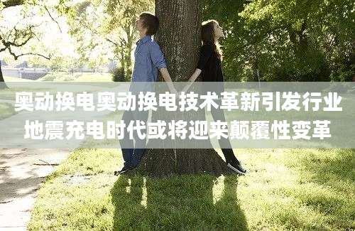 奥动换电奥动换电技术革新引发行业地震充电时代或将迎来颠覆性变革