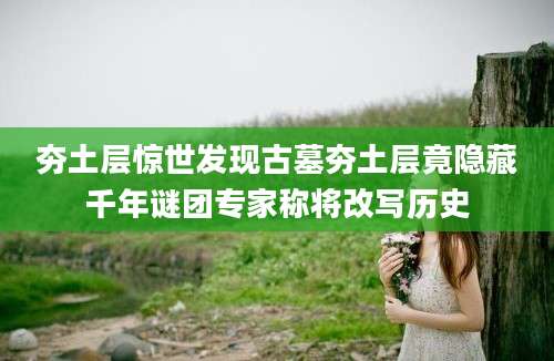 夯土层惊世发现古墓夯土层竟隐藏千年谜团专家称将改写历史